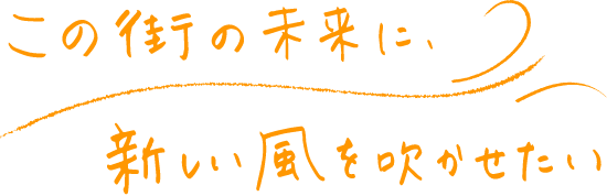 この街の未来に、新しい風を吹かせたい