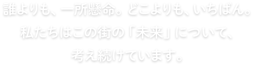 誰よりも、一生懸命。どこよりも、いちばん。私たちはこの街の「未来」について、考え続けています。
